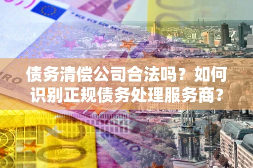 武汉债务清偿公司合法吗？如何识别正规债务处理服务商？