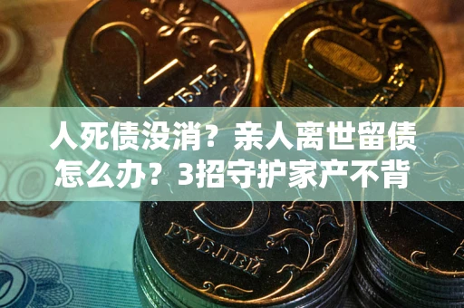 武汉人死债没消？亲人离世留债怎么办？3招守护家产不背锅