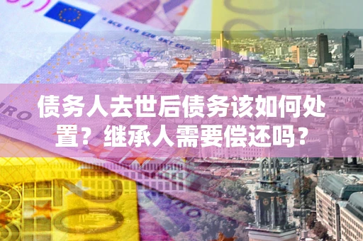 武汉债务人去世后债务该如何处置？继承人需要偿还吗？