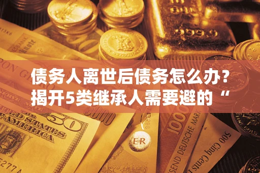 武汉债务人离世后债务怎么办？揭开5类继承人需要避的“坑”